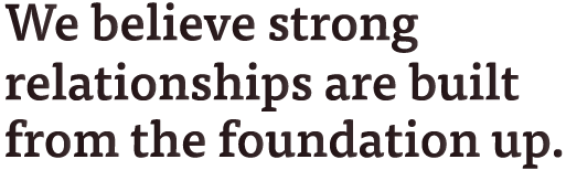 We believe strong relationships are built from the foundation up.